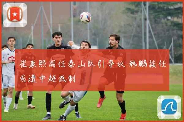 崔康熙离任泰山队引争议 韩鹏接任或遭中超抵制