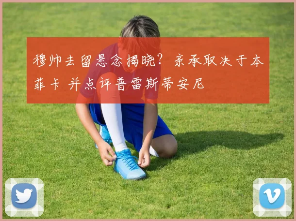 穆帅去留悬念揭晓？亲承取决于本菲卡 并点评普雷斯蒂安尼