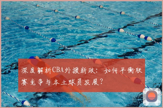 深度解析CBA外援新政：如何平衡联赛竞争与本土球员发展？