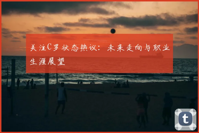 关注C罗状态热议:未来走向与职业生涯展望