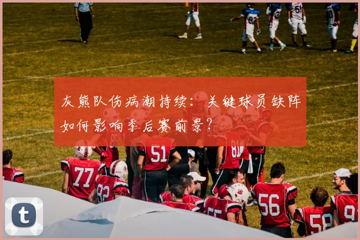 灰熊队伤病潮持续:关键球员缺阵如何影响季后赛前景?