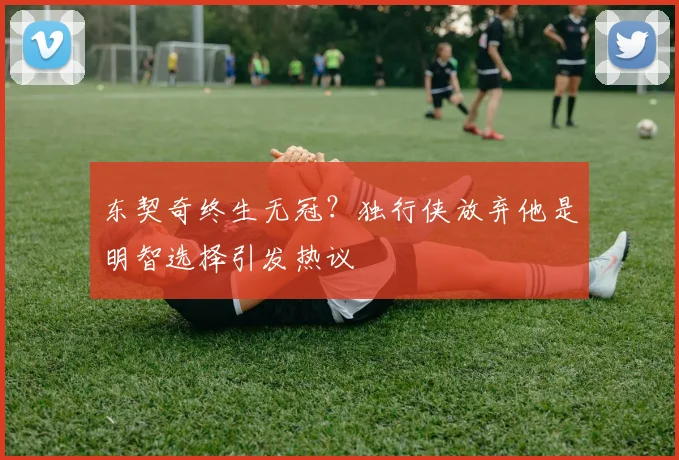 东契奇终生无冠？独行侠放弃他是明智选择引发热议