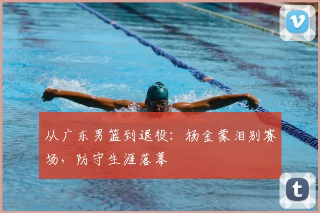 从广东男篮到退役：杨金蒙泪别赛场，防守生涯落幕