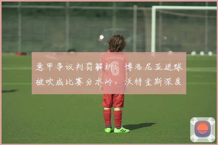 意甲争议判罚解析：博洛尼亚进球被吹成比赛分水岭，沃特金斯深度点评关键瞬间