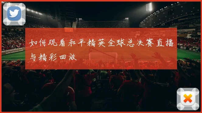 如何观看和平精英全球总决赛直播与精彩回放