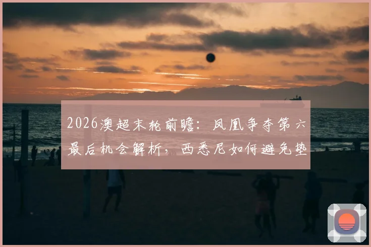 2026澳超末轮前瞻：凤凰争夺第六最后机会解析，西悉尼如何避免垫底命运？