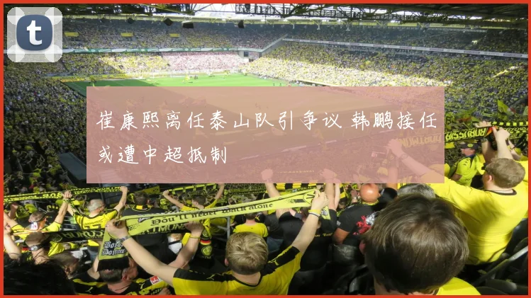 崔康熙离任泰山队引争议 韩鹏接任或遭中超抵制