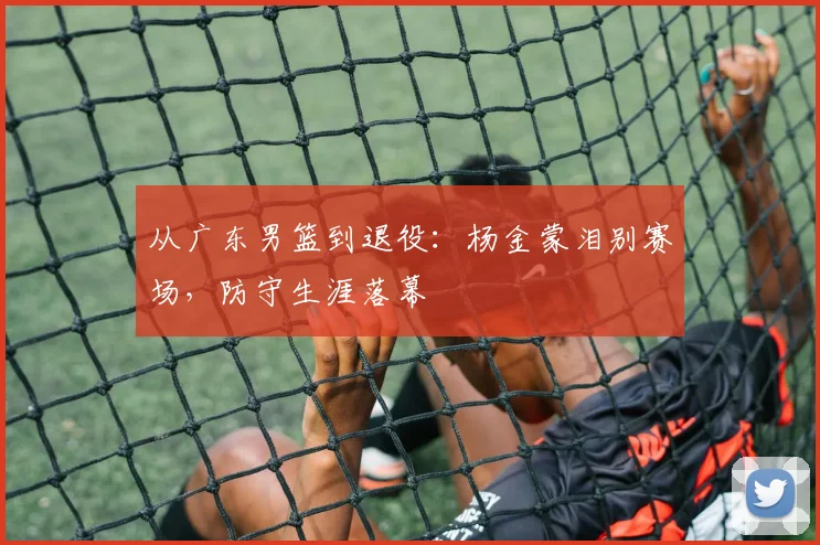 从广东男篮到退役:杨金蒙泪别赛场,防守生涯落幕