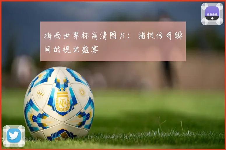 梅西世界杯高清图片：捕捉传奇瞬间的视觉盛宴