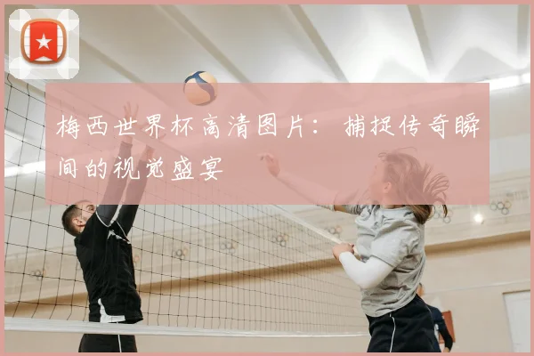 梅西世界杯高清图片:捕捉传奇瞬间的视觉盛宴